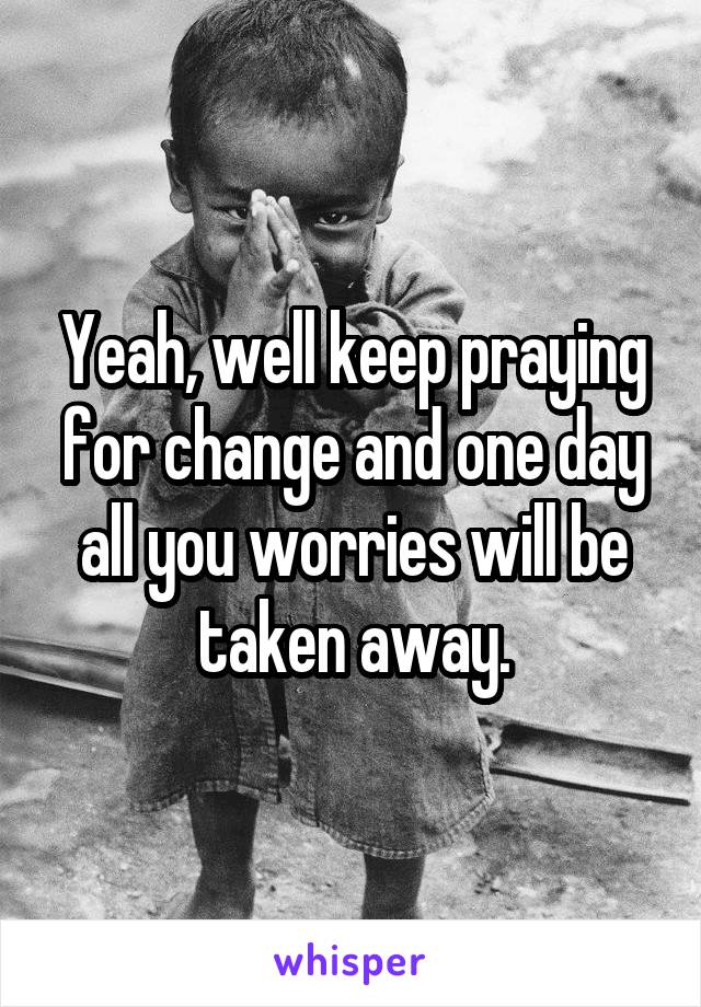 Yeah, well keep praying for change and one day all you worries will be taken away.