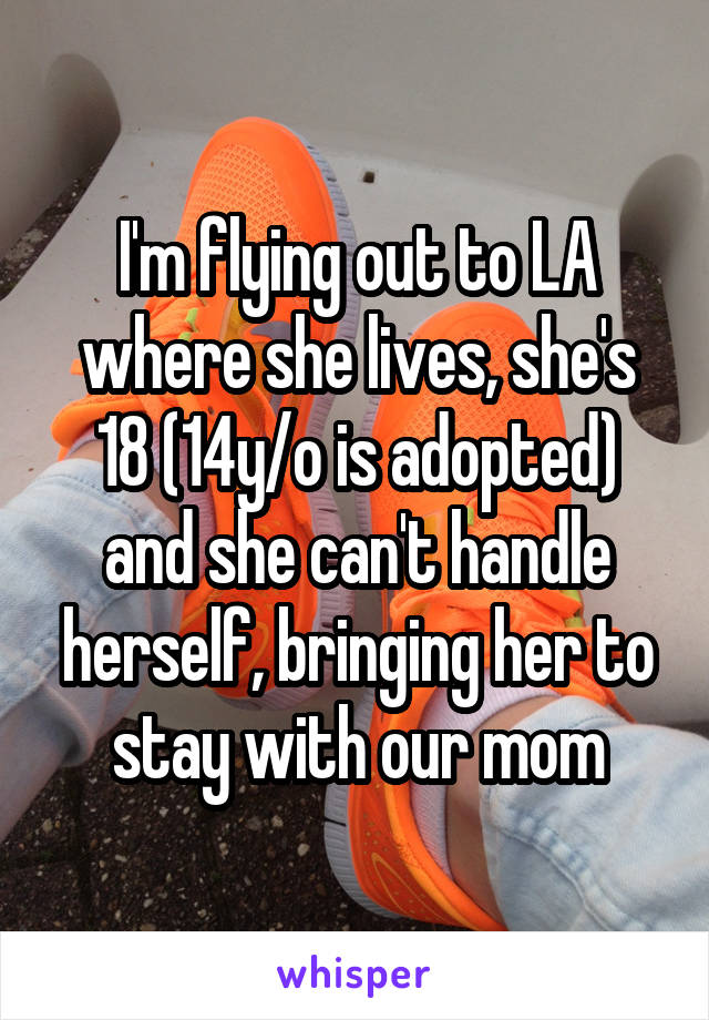 I'm flying out to LA where she lives, she's 18 (14y/o is adopted) and she can't handle herself, bringing her to stay with our mom