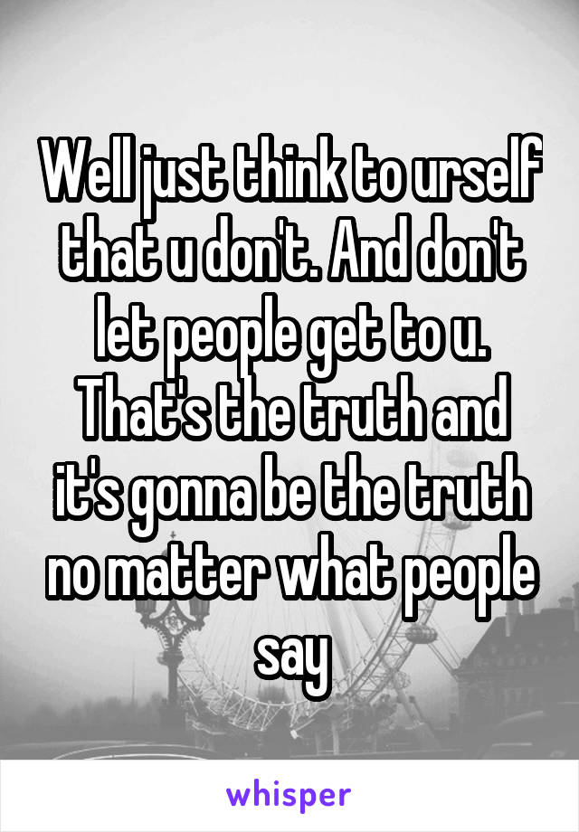 Well just think to urself that u don't. And don't let people get to u. That's the truth and it's gonna be the truth no matter what people say