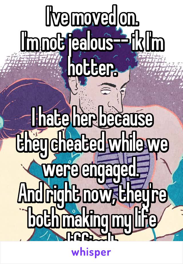 I've moved on.
I'm not jealous-- ik I'm hotter.

I hate her because they cheated while we were engaged. 
And right now, they're both making my life difficult 