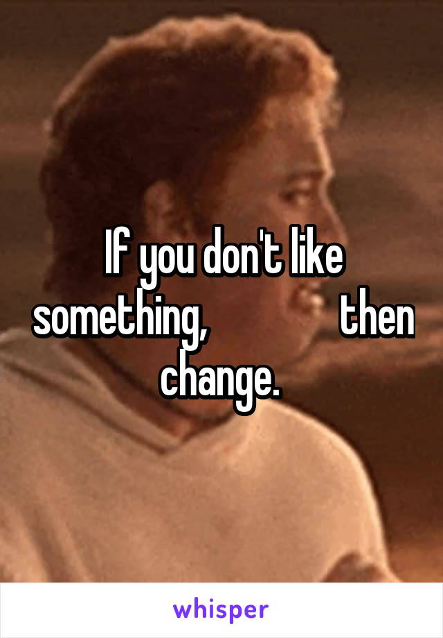 If you don't like something,                then change. 