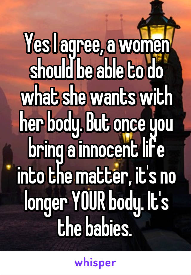 Yes I agree, a women should be able to do what she wants with her body. But once you bring a innocent life into the matter, it's no longer YOUR body. It's the babies. 