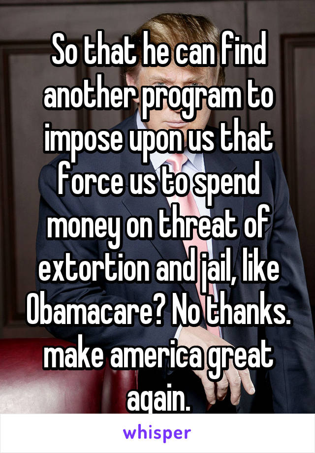 So that he can find another program to impose upon us that force us to spend money on threat of extortion and jail, like Obamacare? No thanks. make america great again.