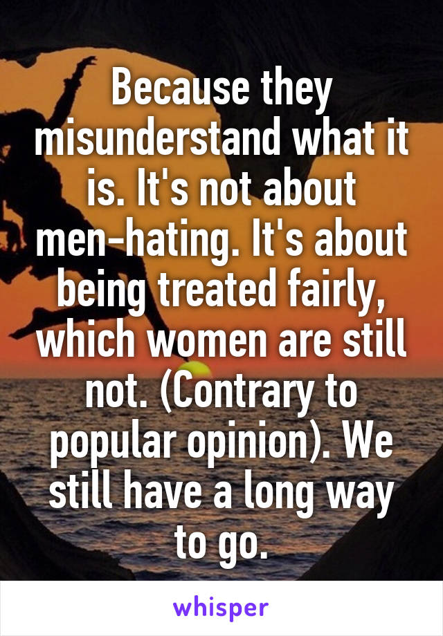 Because they misunderstand what it is. It's not about men-hating. It's about being treated fairly, which women are still not. (Contrary to popular opinion). We still have a long way to go.