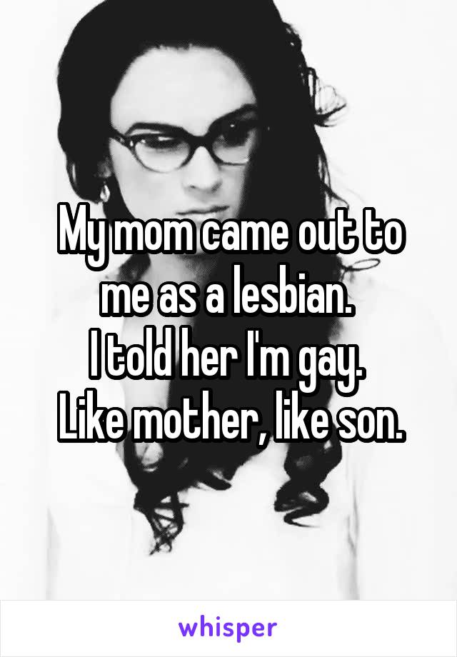 My mom came out to me as a lesbian. 
I told her I'm gay. 
Like mother, like son.