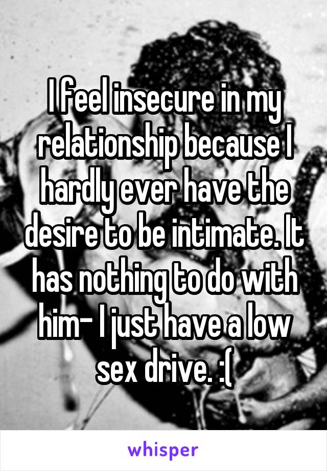 I feel insecure in my relationship because I hardly ever have the desire to be intimate. It has nothing to do with him- I just have a low sex drive. :(