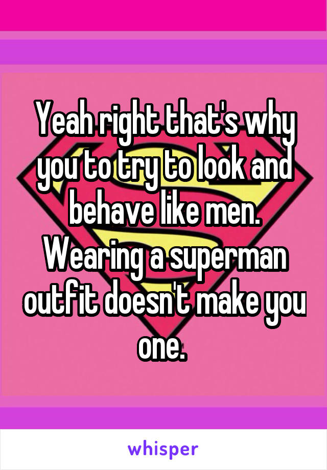 Yeah right that's why you to try to look and behave like men. Wearing a superman outfit doesn't make you one. 