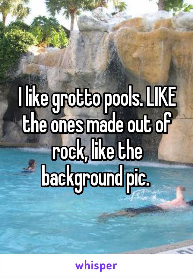 I like grotto pools. LIKE the ones made out of rock, like the background pic. 