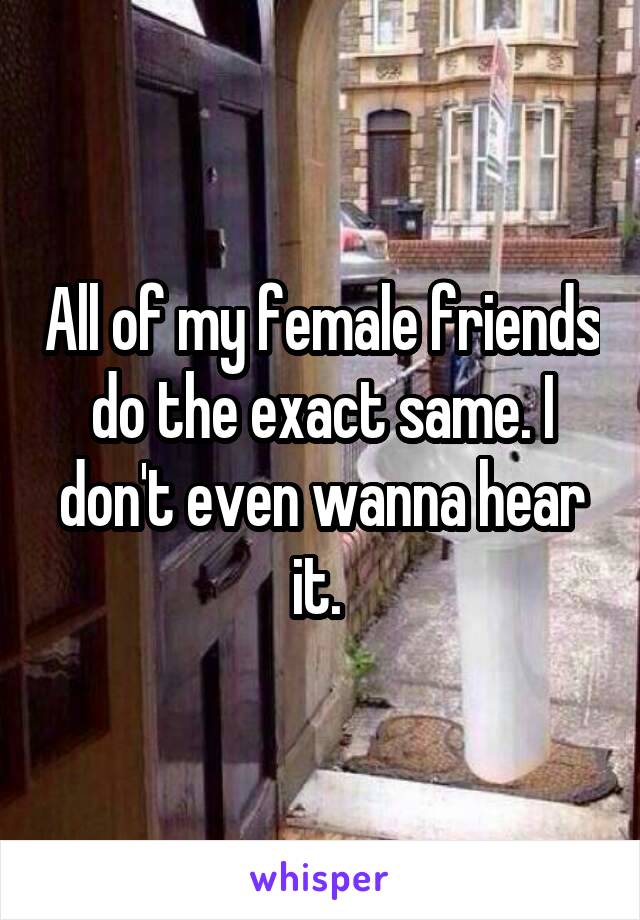 All of my female friends do the exact same. I don't even wanna hear it. 