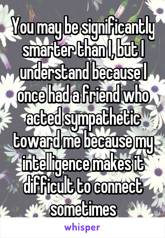 You may be significantly smarter than I, but I understand because I once had a friend who acted sympathetic toward me because my intelligence makes it difficult to connect sometimes