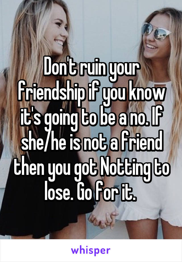 Don't ruin your friendship if you know it's going to be a no. If she/he is not a friend then you got Notting to lose. Go for it. 