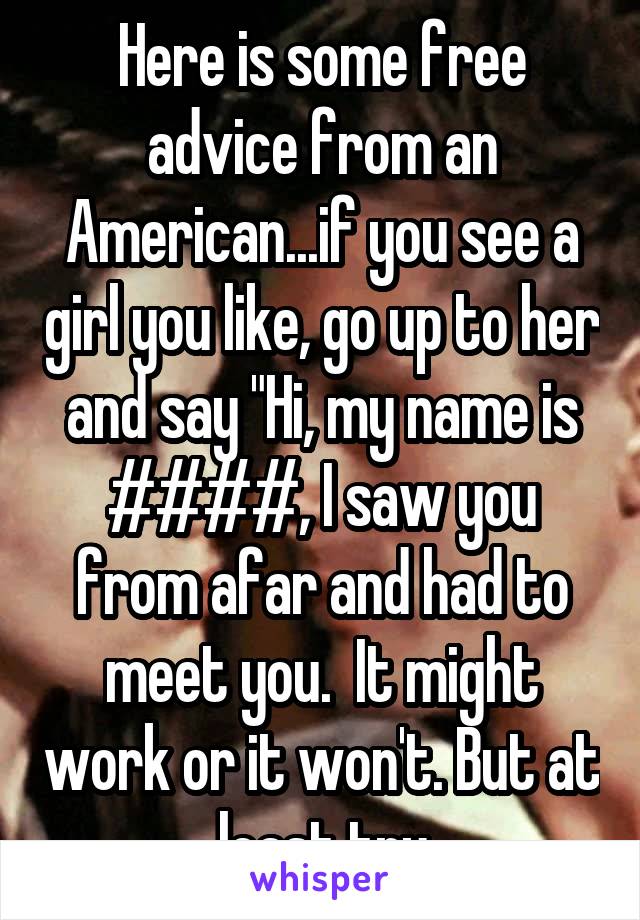 Here is some free advice from an American...if you see a girl you like, go up to her and say "Hi, my name is ####, I saw you from afar and had to meet you.  It might work or it won't. But at least try