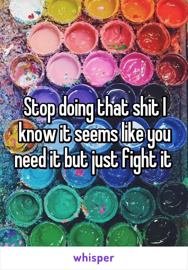 Stop doing that shit I know it seems like you need it but just fight it 