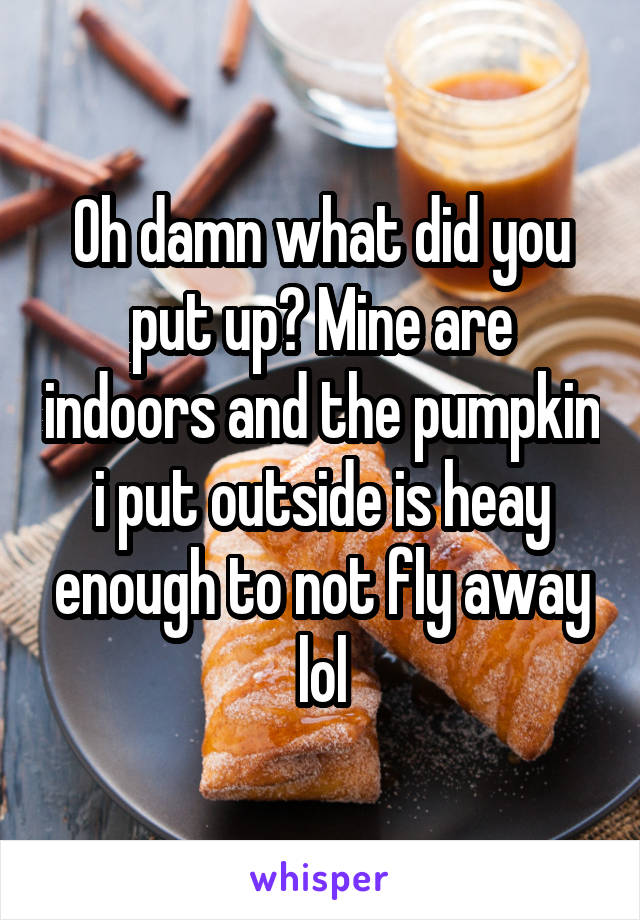 Oh damn what did you put up? Mine are indoors and the pumpkin i put outside is heay enough to not fly away lol