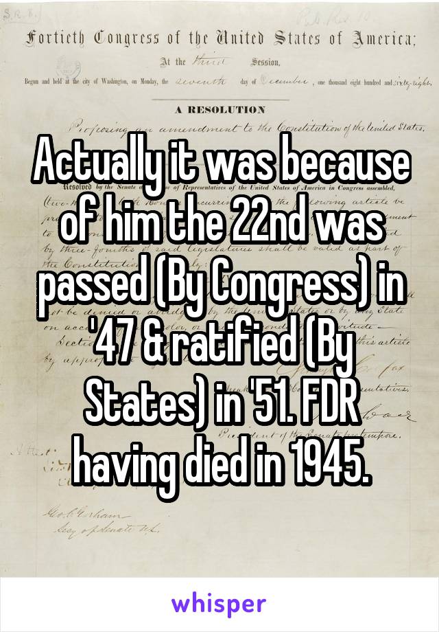Actually it was because of him the 22nd was passed (By Congress) in '47 & ratified (By States) in '51. FDR having died in 1945.
