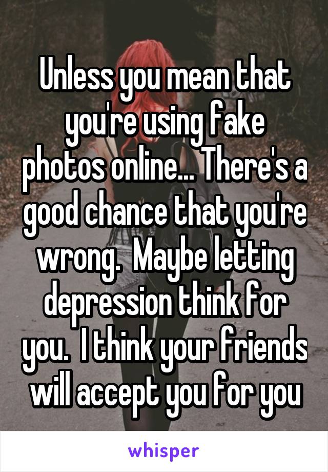Unless you mean that you're using fake photos online... There's a good chance that you're wrong.  Maybe letting depression think for you.  I think your friends will accept you for you