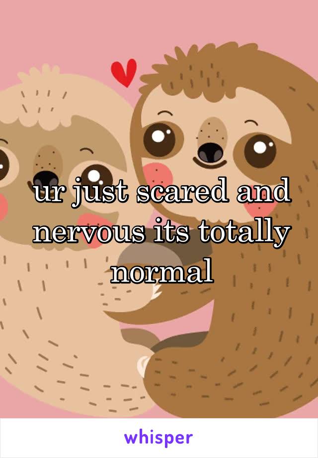 ur just scared and nervous its totally normal