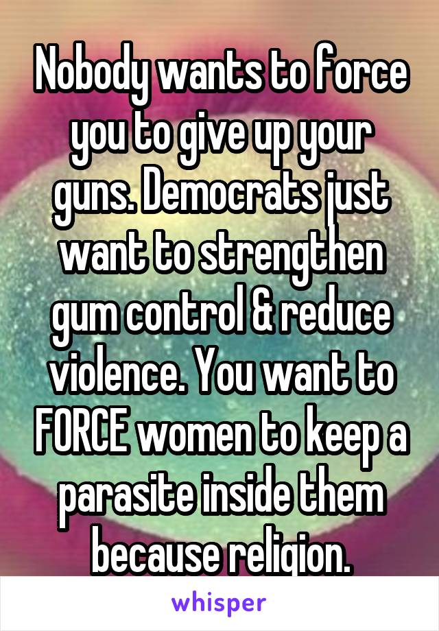 Nobody wants to force you to give up your guns. Democrats just want to strengthen gum control & reduce violence. You want to FORCE women to keep a parasite inside them because religion.