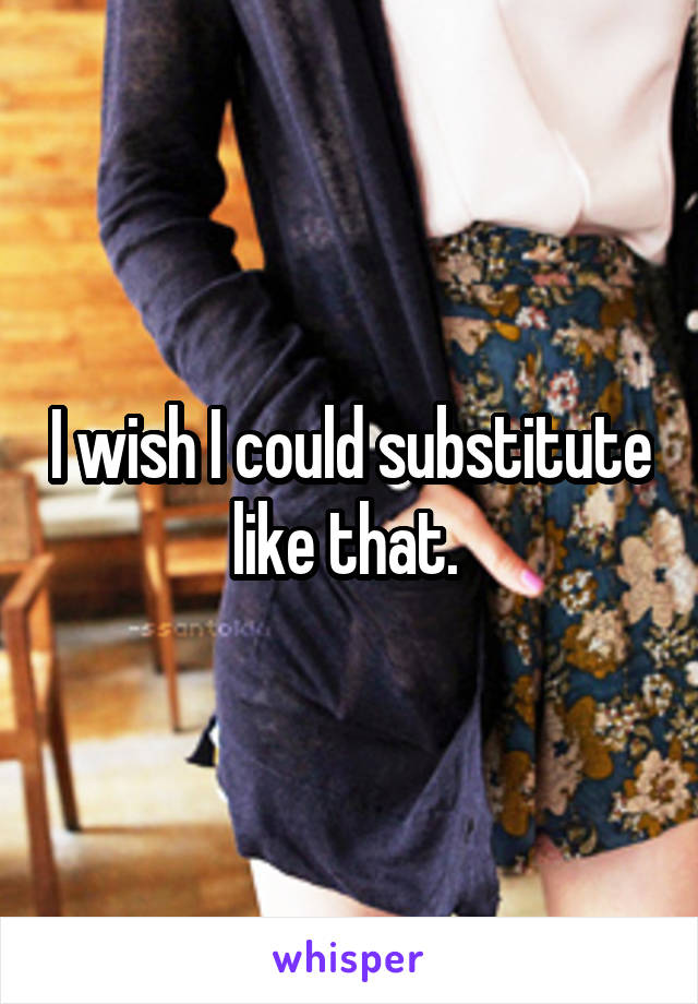 I wish I could substitute like that. 