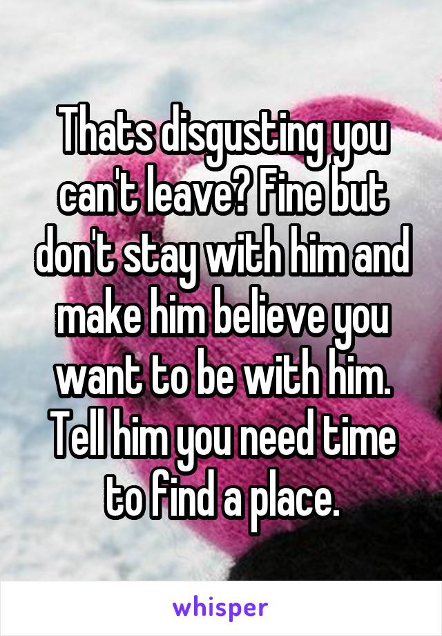 Thats disgusting you can't leave? Fine but don't stay with him and make him believe you want to be with him. Tell him you need time to find a place.