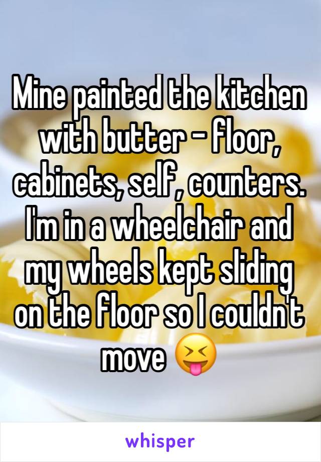 Mine painted the kitchen with butter - floor, cabinets, self, counters. I'm in a wheelchair and my wheels kept sliding on the floor so I couldn't move 😝