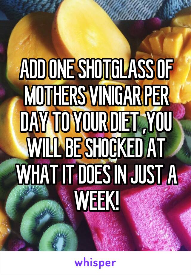 ADD ONE SHOTGLASS OF MOTHERS VINIGAR PER DAY TO YOUR DIET ,YOU WILL BE SHOCKED AT WHAT IT DOES IN JUST A WEEK!