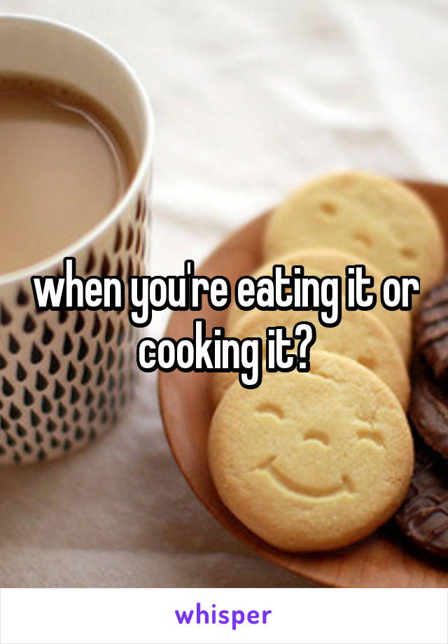 when you're eating it or cooking it?