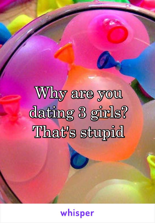 Why are you dating 3 girls? That's stupid