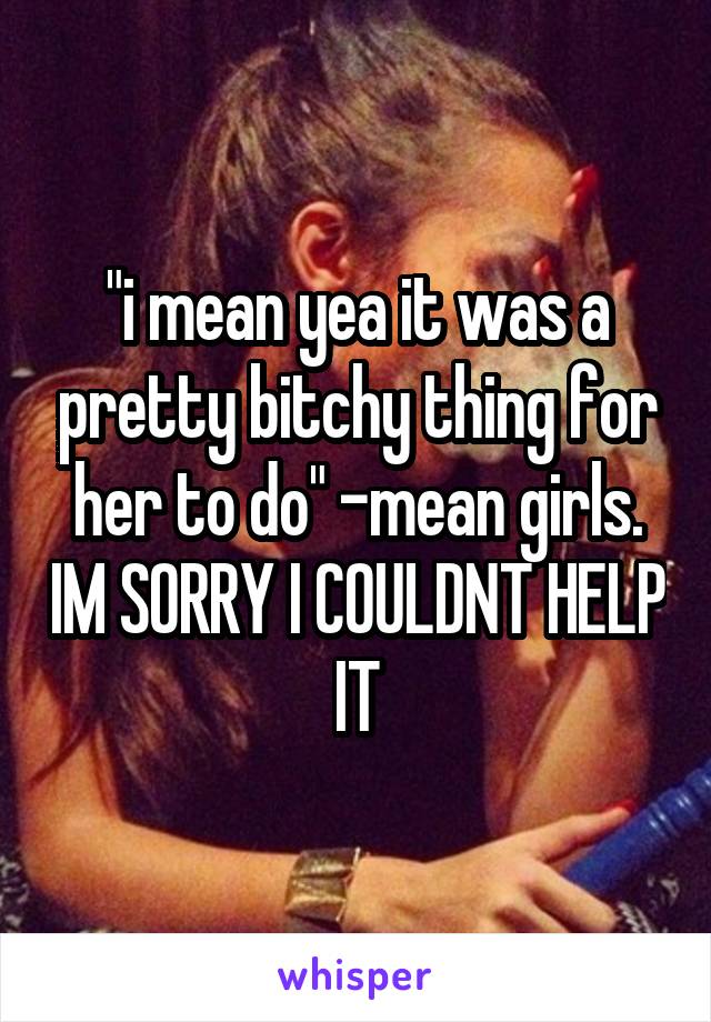 "i mean yea it was a pretty bitchy thing for her to do" -mean girls. IM SORRY I COULDNT HELP IT