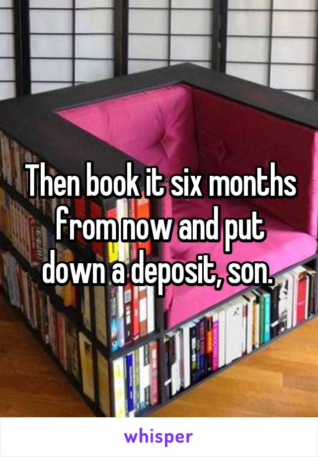 Then book it six months from now and put down a deposit, son. 