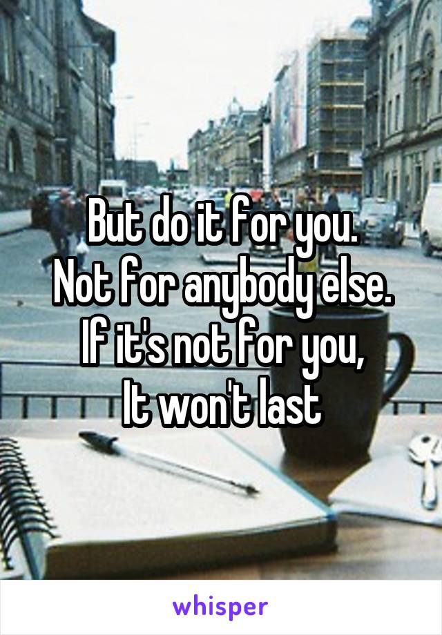 But do it for you.
 Not for anybody else. 
If it's not for you,
It won't last