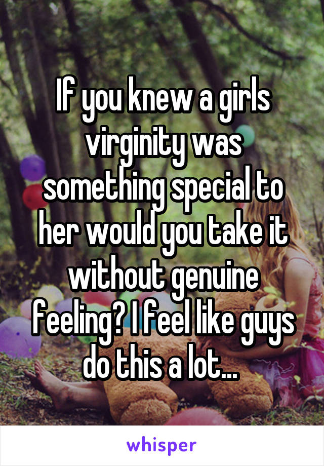 If you knew a girls virginity was something special to her would you take it without genuine feeling? I feel like guys do this a lot... 
