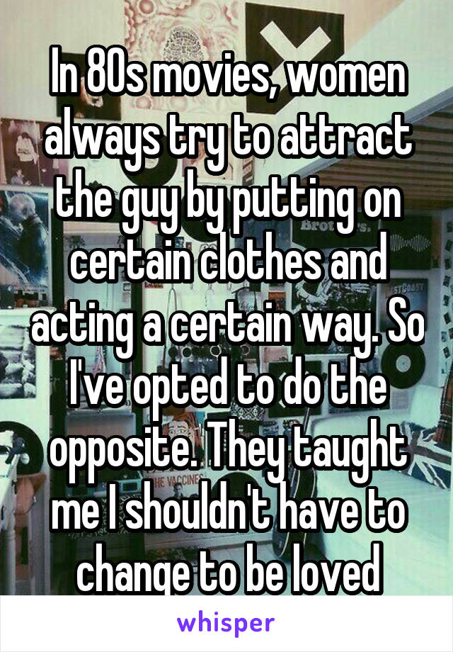 In 80s movies, women always try to attract the guy by putting on certain clothes and acting a certain way. So I've opted to do the opposite. They taught me I shouldn't have to change to be loved