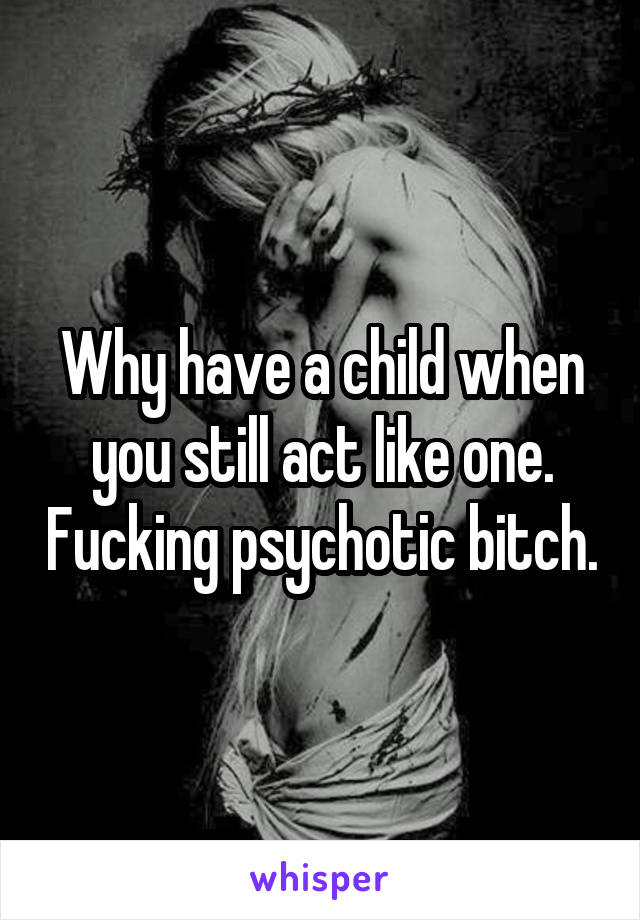 Why have a child when you still act like one. Fucking psychotic bitch.