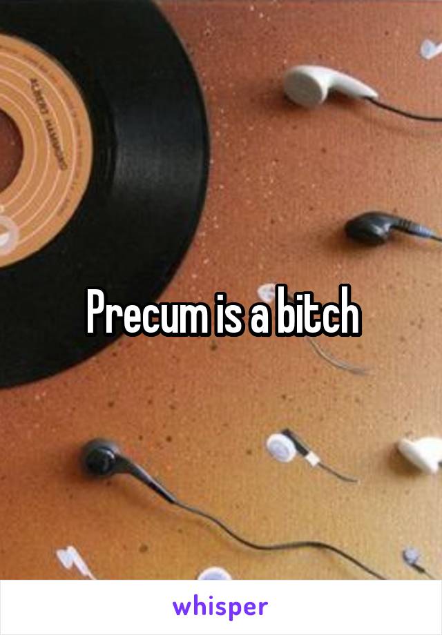 Precum is a bitch