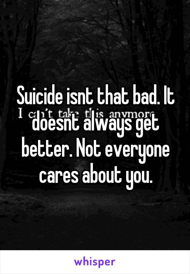 Suicide isnt that bad. It doesnt always get better. Not everyone cares about you.