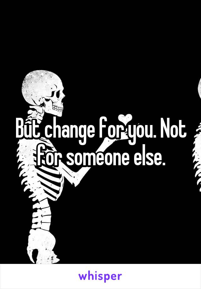 But change for you. Not for someone else.