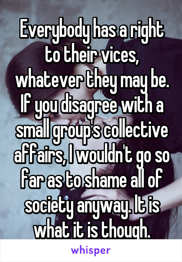 Everybody has a right to their vices, whatever they may be. If you disagree with a small group's collective affairs, I wouldn't go so far as to shame all of society anyway. It is what it is though.