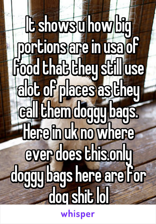 It shows u how big portions are in usa of food that they still use alot of places as they call them doggy bags. Here in uk no where ever does this.only doggy bags here are for dog shit lol