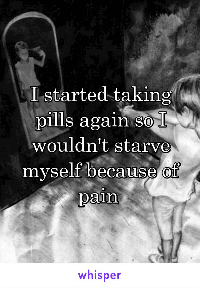 I started taking pills again so I wouldn't starve myself because of pain 
