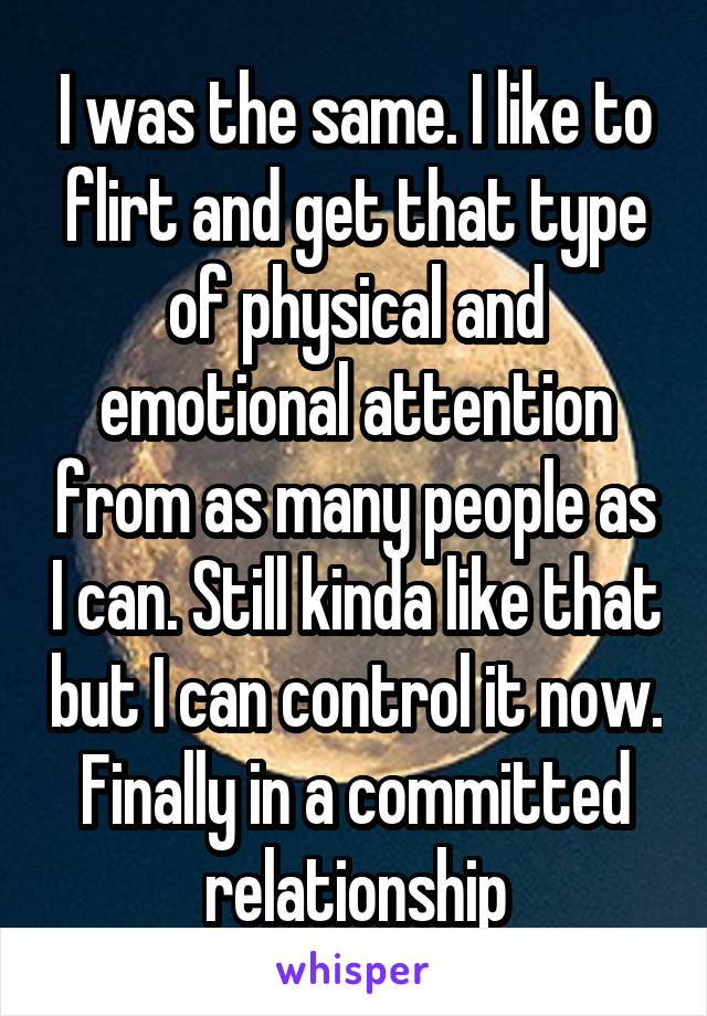 I was the same. I like to flirt and get that type of physical and emotional attention from as many people as I can. Still kinda like that but I can control it now. Finally in a committed relationship