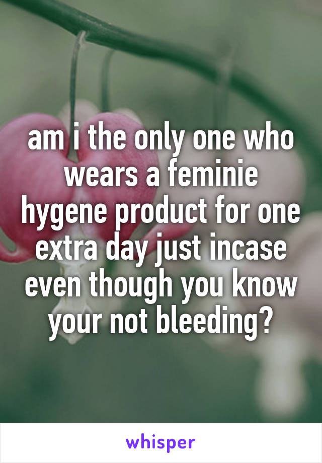 am i the only one who wears a feminie hygene product for one extra day just incase even though you know your not bleeding?
