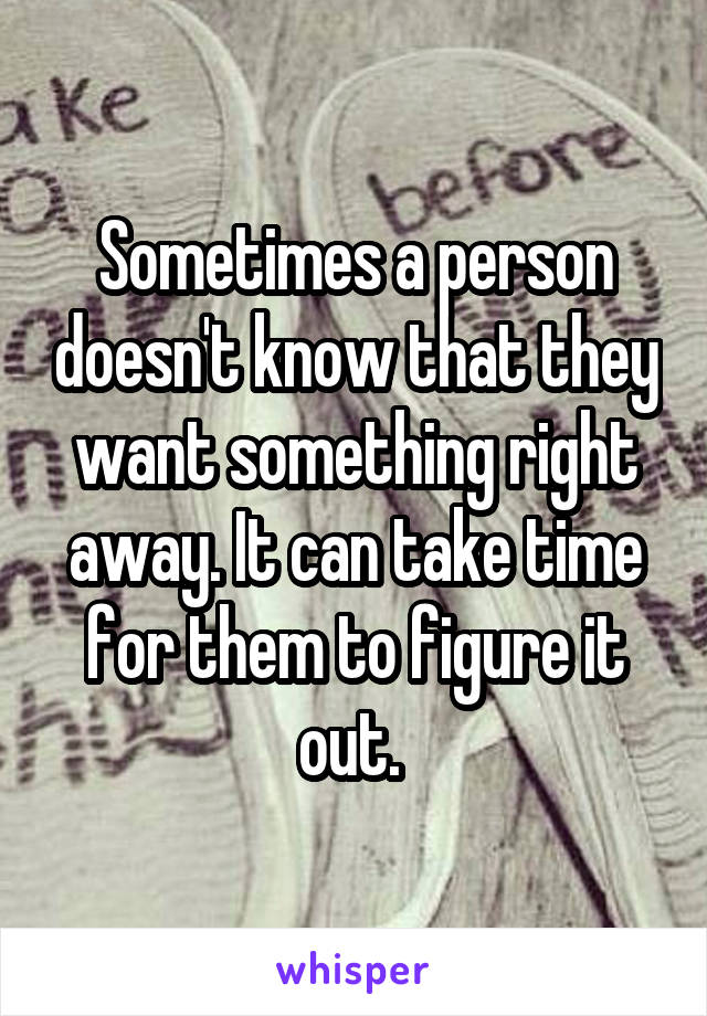 Sometimes a person doesn't know that they want something right away. It can take time for them to figure it out. 