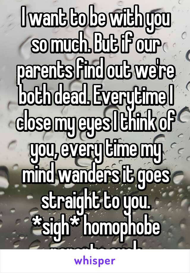 I want to be with you so much. But if our parents find out we're both dead. Everytime I close my eyes I think of you, every time my mind wanders it goes straight to you.
*sigh* homophobe parents suck
