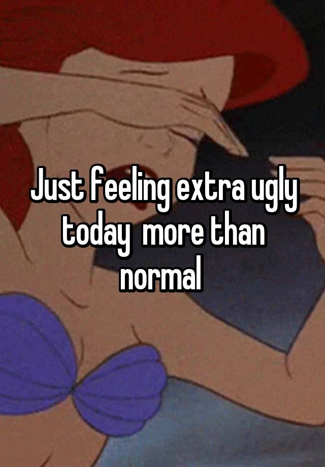 Just feeling extra ugly today  more than normal 