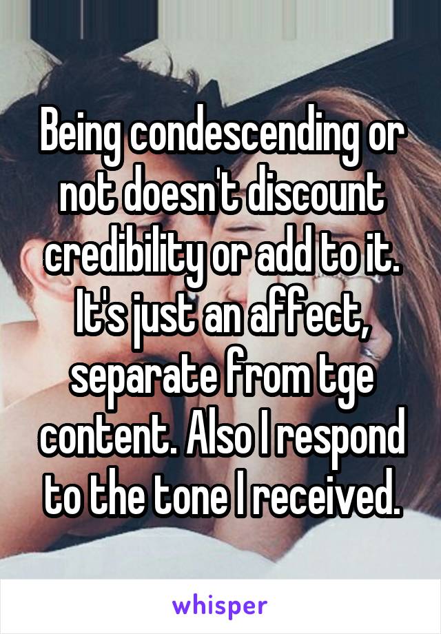 Being condescending or not doesn't discount credibility or add to it. It's just an affect, separate from tge content. Also I respond to the tone I received.