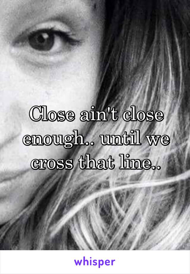 Close ain't close enough.. until we cross that line..