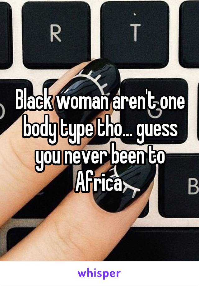 Black woman aren't one body type tho... guess you never been to Africa 