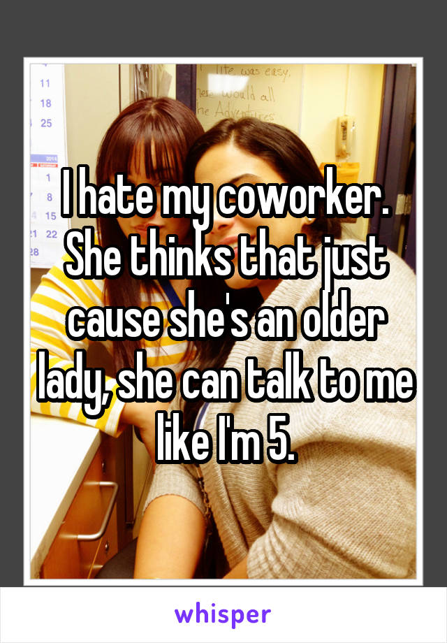 I hate my coworker. She thinks that just cause she's an older lady, she can talk to me like I'm 5.
