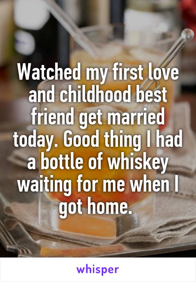 Watched my first love and childhood best friend get married today. Good thing I had a bottle of whiskey waiting for me when I got home. 